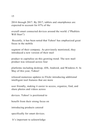 15
2014 through 2017. By 2017, tablets and smartphones are
expected to account for 87% of the
overall smart connected devices around the world. (“Phablets
Will Start”)
Recently, it has been noted that Yahoo! has emphasized great
focus in the mobile
segment of their company. As previously mentioned, they
introduced a new version of their mail
product to capitalize on this growing trend. The new mail
product was released across four
platforms including desktop, iOS, Android, and Windows 8. In
May of this year, Yahoo!
released numerous updates to Flickr introducing additional
intelligent tool features that are more
user friendly, making it easier to access, organize, find, and
share photos and videos across
devices. Yahoo! is positioned to
benefit from their strong focus on
introducing products catered
specifically for smart devices.
It’s important to acknowledge
 