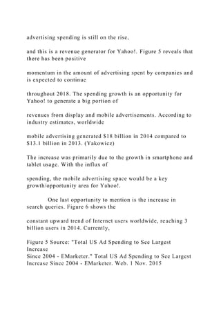 advertising spending is still on the rise,
and this is a revenue generator for Yahoo!. Figure 5 reveals that
there has been positive
momentum in the amount of advertising spent by companies and
is expected to continue
throughout 2018. The spending growth is an opportunity for
Yahoo! to generate a big portion of
revenues from display and mobile advertisements. According to
industry estimates, worldwide
mobile advertising generated $18 billion in 2014 compared to
$13.1 billion in 2013. (Yakowicz)
The increase was primarily due to the growth in smartphone and
tablet usage. With the influx of
spending, the mobile advertising space would be a key
growth/opportunity area for Yahoo!.
One last opportunity to mention is the increase in
search queries. Figure 6 shows the
constant upward trend of Internet users worldwide, reaching 3
billion users in 2014. Currently,
Figure 5 Source: "Total US Ad Spending to See Largest
Increase
Since 2004 - EMarketer." Total US Ad Spending to See Largest
Increase Since 2004 - EMarketer. Web. 1 Nov. 2015
 