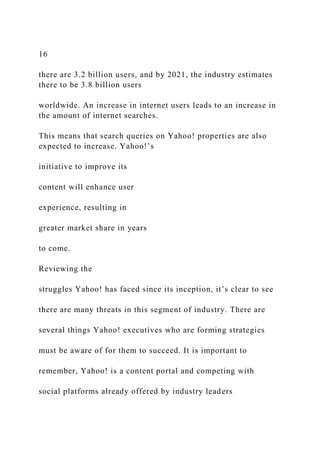 16
there are 3.2 billion users, and by 2021, the industry estimates
there to be 3.8 billion users
worldwide. An increase in internet users leads to an increase in
the amount of internet searches.
This means that search queries on Yahoo! properties are also
expected to increase. Yahoo!’s
initiative to improve its
content will enhance user
experience, resulting in
greater market share in years
to come.
Reviewing the
struggles Yahoo! has faced since its inception, it’s clear to see
there are many threats in this segment of industry. There are
several things Yahoo! executives who are forming strategies
must be aware of for them to succeed. It is important to
remember, Yahoo! is a content portal and competing with
social platforms already offered by industry leaders
 