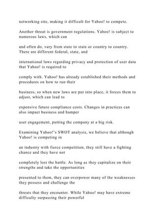 networking site, making it difficult for Yahoo! to compete.
Another threat is government regulations. Yahoo! is subject to
numerous laws, which can
and often do, vary from state to state or country to country.
There are different federal, state, and
international laws regarding privacy and protection of user data
that Yahoo! is required to
comply with. Yahoo! has already established their methods and
procedures on how to run their
business, so when new laws are put into place, it forces them to
adjust, which can lead to
expensive future compliance costs. Changes in practices can
also impact business and hamper
user engagement, putting the company at a big risk.
Examining Yahoo!’s SWOT analysis, we believe that although
Yahoo! is competing in
an industry with fierce competition, they still have a fighting
chance and they have not
completely lost the battle. As long as they capitalize on their
strengths and take the opportunities
presented to them, they can overpower many of the weaknesses
they possess and challenge the
threats that they encounter. While Yahoo! may have extreme
difficulty surpassing their powerful
 