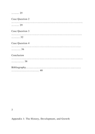 ……… 25
Case Question 2
……….………………………………………………………………..
……… 29
Case Question 3
………………………………………………………………………..
………. 32
Case Question 4
……………………………………………………………………….
….……. 36
Conclusion
…………………………………………………………………………
….….……. 38
Bibliography………………………………….………………….…
…………………….….…. 40
3
Appendix 1: The History, Development, and Growth
 