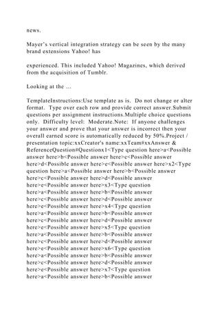 news.
Mayer’s vertical integration strategy can be seen by the many
brand extensions Yahoo! has
experienced. This included Yahoo! Magazines, which derived
from the acquisition of Tumblr.
Looking at the …
TemplateInstructions:Use template as is. Do not change or alter
format. Type over each row and provide correct answer.Submit
questions per assignment instructions.Multiple choice questions
only. Difficulty level: Moderate.Note: If anyone challenges
your answer and prove that your answer is incorrect then your
overall earned score is automatically reduced by 50%.Project /
presentation topic:xxCreator's name:xxTeam#xxAnswer &
ReferenceQuestion#Questionx1<Type question here>a<Possible
answer here>b<Possible answer here>c<Possible answer
here>d<Possible answer here>e<Possible answer here>x2<Type
question here>a<Possible answer here>b<Possible answer
here>c<Possible answer here>d<Possible answer
here>e<Possible answer here>x3<Type question
here>a<Possible answer here>b<Possible answer
here>c<Possible answer here>d<Possible answer
here>e<Possible answer here>x4<Type question
here>a<Possible answer here>b<Possible answer
here>c<Possible answer here>d<Possible answer
here>e<Possible answer here>x5<Type question
here>a<Possible answer here>b<Possible answer
here>c<Possible answer here>d<Possible answer
here>e<Possible answer here>x6<Type question
here>a<Possible answer here>b<Possible answer
here>c<Possible answer here>d<Possible answer
here>e<Possible answer here>x7<Type question
here>a<Possible answer here>b<Possible answer
 