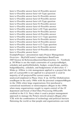 here>c<Possible answer here>d<Possible answer
here>e<Possible answer here>x8<Type question
here>a<Possible answer here>b<Possible answer
here>c<Possible answer here>d<Possible answer
here>e<Possible answer here>x9<Type question
here>a<Possible answer here>b<Possible answer
here>c<Possible answer here>d<Possible answer
here>e<Possible answer here>x10<Type question
here>a<Possible answer here>b<Possible answer
here>c<Possible answer here>d<Possible answer
here>e<Possible answer here>x11<Type question
here>a<Possible answer here>b<Possible answer
here>c<Possible answer here>d<Possible answer
here>e<Possible answer here>x12<Type question
here>a<Possible answer here>b<Possible answer
here>c<Possible answer here>d<Possible answer
here>e<Possible answer here>
ExampleProject / presentation topic:Project Management
Overview - SkyFallCreator's nameJames BondTeam
#007Answer & ReferenceQuestion#QuestionAns: A - Textbook
p. 301What is are the triple constraints of a projectaBudget,
schedule and qualitybSchedule, budget, scopecScope, quality,
budgetdQuality, schedule, and budgetenone of aboveAns: C -
Slides p. 42How is risk management applied to a project?aIs the
part of a projectbIt is not applied to a projectcIt is used in
majority of all projectsdThe correct name is risk
analysiseCompleted in Phase 2Ans: E (p. 4)3The Globalization
eraaBegan in the early 1980s with the personal computerbBegan
in the 1960s when large organizations first purchased a
centralized mainframe or minicomputer.cBegan in the 1990s
when many organizations sought to regain control of the IT
deparment and hired a Chief Data Processing OfficerdIs
credited to the U.S. Navy when it used a project management
approach to manage the Polaris missile project.eBegan after
Y2K with the combination of technology and political barriers
flattening the world so that people and organizations can work
 
