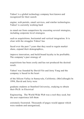 Yahoo! is a global technology company best known and
recognized for their search
engine, web portals, email services, and similar technologies.
Yahoo! is currently working hard
to stand out from competitors by executing several strategies,
including corporate level strategies
such as acquisitions, horizontal and vertical integration. It is
clear with the struggles Yahoo! has
faced over the past 7 years that they need to regain market
share, expand their demographics,
improve innovation, and build brand loyalty to be profitable.
The company’s past strategy of
acquisitions has been costly and has not produced the desired
result.
Yahoo! was founded by David Filo and Jerry Yang and the
company is based in the heart
of the Silicon Valley in Sunnyvale, California. (McCullough) In
1994, David and Jerry were
graduate students at Stanford University, studying to obtain
their Ph.D. in Electrical
Engineering. The World Wide Web was a tool they used, but
the user experience left them
extremely frustrated. Thousands of pages would appear which
were random and unorganized,
 