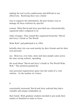 making the tool overly cumbersome and difficult to use
effectively. Realizing there was a better
way to organize the information, the pair found a way to
manage all these websites by specific
content. What David and Jerry provided was a hierarchically
organized index compared to an
index of pages. They named this organized hierarchy “David
and Jerry’s Guide to The World
Wide Web” and published it in 1994.
Initially their site was used mainly by their friends and for their
own personal
use. However, over time, more and more people came across
the time saving website, spreading
the word about “David and Jerry’s Guide to The World Wide
Web.” The attention pushed the
once personal organization space into the realm of a viral
website. As the number of visitors
4
consistently increased, David and Jerry realized they had a
valuable and unique commodity on
their hands. Both graduate students decided to put aside their
studies at Stanford in order to focus
 