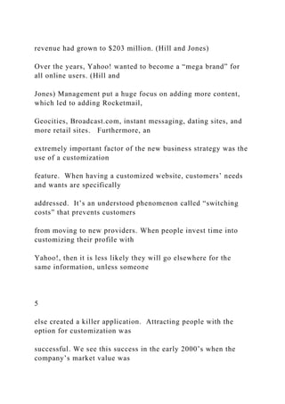 revenue had grown to $203 million. (Hill and Jones)
Over the years, Yahoo! wanted to become a “mega brand” for
all online users. (Hill and
Jones) Management put a huge focus on adding more content,
which led to adding Rocketmail,
Geocities, Broadcast.com, instant messaging, dating sites, and
more retail sites. Furthermore, an
extremely important factor of the new business strategy was the
use of a customization
feature. When having a customized website, customers’ needs
and wants are specifically
addressed. It’s an understood phenomenon called “switching
costs” that prevents customers
from moving to new providers. When people invest time into
customizing their profile with
Yahoo!, then it is less likely they will go elsewhere for the
same information, unless someone
5
else created a killer application. Attracting people with the
option for customization was
successful. We see this success in the early 2000’s when the
company’s market value was
 
