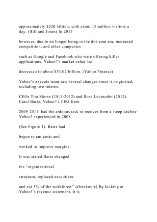 approximately $220 billion, with about 15 million visitors a
day. (Hill and Jones) In 2015
however, due to no longer being in the dot-com era, increased
competition, and other companies
such as Google and Facebook who were offering killer
applications, Yahoo!’s market value has
decreased to about $33.02 billion. (Yahoo Finance)
Yahoo’s execute team saw several changes since it originated,
including two interim
CEOs Tim Morse (2011-2012) and Ross Levinsohn (2012).
Carol Bartz, Yahoo!’s CEO from
2009-2011, had the arduous task to recover from a steep decline
Yahoo! experienced in 2008.
(See Figure 1). Bartz had
begun to cut costs and
worked to improve margins.
It was stated Bartz changed
the “organizational
structure, replaced executives
and cut 5% of the workforce.” (Oreskovic) By looking at
Yahoo!’s revenue statement, it is
 