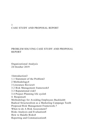 1
CASE STUDY AND PROPOSAL REPORT
PROBLEM SOLVING CASE STUDY AND PROPOSAL
REPORT
Organizational Analysis
24 October 2019
1Introduction3
1.1 Statement of the Problem3
2 Methodology4
3 Literature Review4
3.2 Risk Management framework5
3.3 Reputational risk5
3.4 Project Planning life cycle6
4. Response6
Methodology for Avoiding Employees Backlash6
Radical Structuralism as a Marketing Campaign Tool6
Proposed Risk Management Framework.7
When to do A Risk Assessment7
Risks Analysis and Evaluation8
How to Handle Risks8
Reporting and Communication8
 