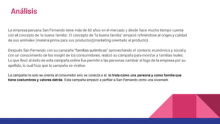 La empresa peruana San Fernando tiene más de 60 años en el mercado y desde hace mucho tiempo cuenta
con el concepto de ‘la buena familia’. El concepto de “la buena familia” empezó refiriéndose al origen y calidad
de sus animales (materia prima para sus productos)(marketing orientado al producto).
Después San Fernando con su campaña "familias auténticas" aprovechando el contexto económico y social y
con un conocimiento de los insight de los consumidores, realizó su campaña para mostrar a familias reales.
Lo que llevó al éxito de esta campaña online fue permitir a las personas cambiar el logo de la empresa por su
apellido, lo cual hizo que la campaña se viralice.
La campaña no solo se orienta al consumidor sino se conecta a él, lo trata como una persona y como familia que
tiene costumbres y valores detrás. Esta campaña empezó a perfilar a San Fernando como una lovemark.
Análisis
 
