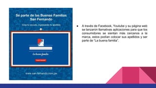 ● A través de Facebook, Youtube y su página web
se lanzaron llamativas aplicaciones para que los
consumidores se sientan más cercanos a la
marca, estos podían colocar sus apellidos y ser
parte de “La buena familia”.
 