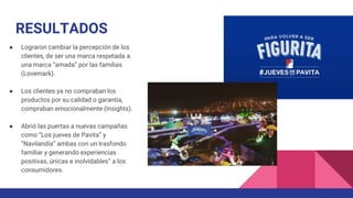 RESULTADOS
● Lograron cambiar la percepción de los
clientes, de ser una marca respetada a
una marca “amada” por las familias
(Lovemark).
● Los clientes ya no compraban los
productos por su calidad o garantía,
compraban emocionalmente (Insights).
● Abrió las puertas a nuevas campañas
como “Los jueves de Pavita” y
“Navilandia” ambas con un trasfondo
familiar y generando experiencias
positivas, únicas e inolvidables” a los
consumidores.
 