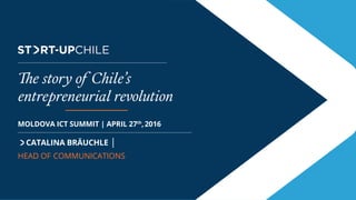 The Brand
CATALINA BRÄUCHLE |
HEAD OF COMMUNICATIONS
MOLDOVA ICT SUMMIT | APRIL 27th
,2016
The story of Chile’s
entrepreneurial revolution
 