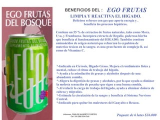 EGO FRUTASBENEFICIOS DEL :LIMPIA Y REACTIVA EL HIGADO.Delicioso refresco con gas que aporta energía y .beneficia los procesos hepáticos.Contiene un 55 % de extractos de frutas naturales, tales como Mora, Uva, y Frambuesa. Incorpora extracto de Regaliz, poderosa hierba que beneficia el funcionamiento del HIGADO. También contiene aminoácidos de origen natural que refuerzan la expulsión de materias toxicas en la sangre. es una gran fuente de complejo B, así como de Vitamina C. *-Indicado en Cirrosis, Higado Graso. Mejora el rendimiento físico y mental, reduce el ritmo de trabajo del hígado. *-Ayuda a la asimilación de grasas y alcoholes después de una abundante comida. *-Aligera la digestión de grasas y alcoholes, por lo que ayuda a eliminar la molesta sensación de pesadez que sigue a una buena comida. *-Al reducir la carga de trabajo del hígado, ayuda a eliminar dolores de cabeza y migrañas. *-Estimula la circulación de la sangre y beneficia el Sistema Nervioso Central. *-Indicado para quitar los malestares del Guayabo o Resaca.Paquete de 6 latas $36.000Informes: CARLOS ALBERTO CORTESCel. 316 298 9334 Cali 