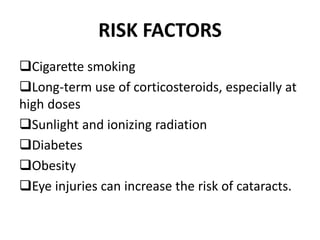 RISK FACTORS
Cigarette smoking
Long-term use of corticosteroids, especially at
high doses
Sunlight and ionizing radiation
Diabetes
Obesity
Eye injuries can increase the risk of cataracts.
 