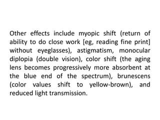 Other effects include myopic shift (return of
ability to do close work [eg, reading fine print]
without eyeglasses), astigmatism, monocular
diplopia (double vision), color shift (the aging
lens becomes progressively more absorbent at
the blue end of the spectrum), brunescens
(color values shift to yellow-brown), and
reduced light transmission.
 