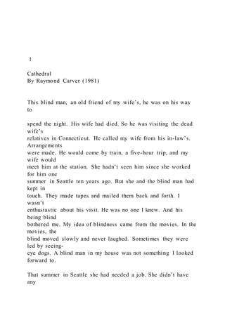 1
Cathedral
By Raymond Carver (1981)
This blind man, an old friend of my wife’s, he was on his way
to
spend the night. His wife had died. So he was visiting the dead
wife’s
relatives in Connecticut. He called my wife from his in-law’s.
Arrangements
were made. He would come by train, a five-hour trip, and my
wife would
meet him at the station. She hadn’t seen him since she worked
for him one
summer in Seattle ten years ago. But she and the blind man had
kept in
touch. They made tapes and mailed them back and forth. I
wasn’t
enthusiastic about his visit. He was no one I knew. And his
being blind
bothered me. My idea of blindness came from the movies. In the
movies, the
blind moved slowly and never laughed. Sometimes they were
led by seeing-
eye dogs. A blind man in my house was not something I looked
forward to.
That summer in Seattle she had needed a job. She didn’t have
any
 