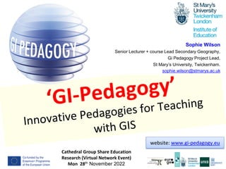 1
Cathedral Group Share Education
Research (Virtual Network Event)
Mon 28th November 2022
Sophie Wilson
Senior Lecturer + course Lead Secondary Geography,
Gi Pedagogy Project Lead,
St Mary’s University, Twickenham.
sophie.wilson@stmarys.ac.uk
website: www.gi-pedagogy.eu
 