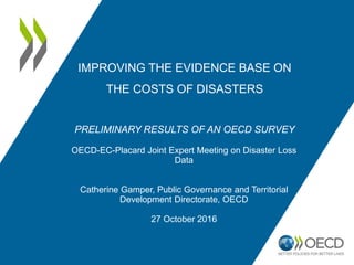 IMPROVING THE EVIDENCE BASE ON
THE COSTS OF DISASTERS
PRELIMINARY RESULTS OF AN OECD SURVEY
OECD-EC-Placard Joint Expert Meeting on Disaster Loss
Data
Catherine Gamper, Public Governance and Territorial
Development Directorate, OECD
27 October 2016
 