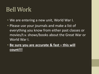 Bell Work
• We are entering a new unit, World War I.
• Please use your journals and make a list of
everything you know from either past classes or
movies/t.v. shows/books about the Great War or
World War I.
• Be sure you are accurate & fast – this will
count!!!
 