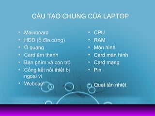 CẤU TẠO CHUNG CỦA LAPTOP

• Mainboard               •   CPU
• HDD (ổ đĩa cứng)        •   RAM
• Ổ quang                 •   Màn hình
• Card âm thanh           •   Card màn hình
• Bàn phím và con trỏ     •   Card mạng
• Cổng kết nối thiết bị   •   Pin
  ngoại vi
• Webcam                  • Quạt tản nhiệt
 