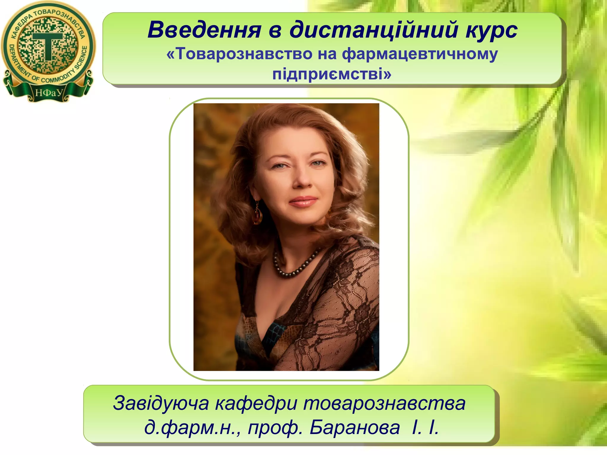 12
Завідуюча кафедри товарознавства
д.фарм.н., проф. Баранова І. І.
Завідуюча кафедри товарознавства
д.фарм.н., проф. Баранова І. І.
Введення в дистанційний курс
«Товарознавство на фармацевтичному
підприємстві»
Введення в дистанційний курс
«Товарознавство на фармацевтичному
підприємстві»
 