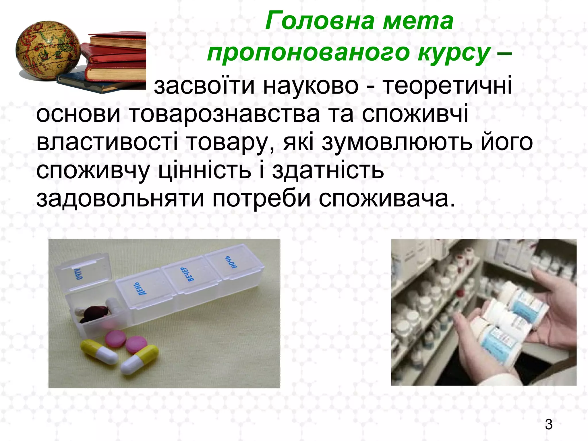 3
Головна мета
пропонованого курсу –
засвоїти науково - теоретичні
основи товарознавства та споживчі
властивості товару, які зумовлюють його
споживчу цінність і здатність
задовольняти потреби споживача.
 