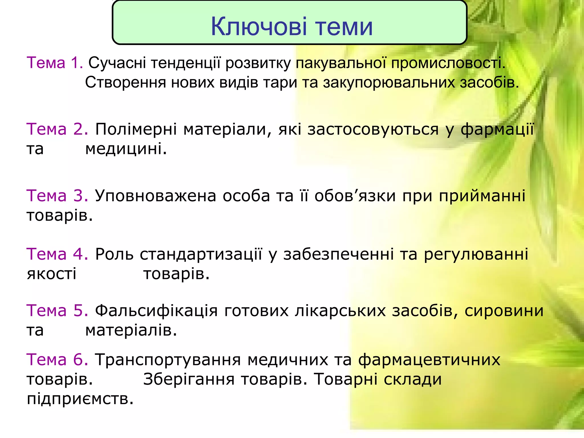 7
Ключові теми
Тема 1. Сучасні тенденції розвитку пакувальної промисловості.
Створення нових видів тари та закупорювальних засобів.
Тема 2. Полімерні матеріали, які застосовуються у фармації
та медицині.
Тема 3. Уповноважена особа та її обов’язки при прийманні
товарів.
Тема 4. Роль стандартизації у забезпеченні та регулюванні
якості товарів.
Тема 5. Фальсифікація готових лікарських засобів, сировини
та матеріалів.
Тема 6. Транспортування медичних та фармацевтичних
товарів. Зберігання товарів. Товарні склади
підприємств.
 