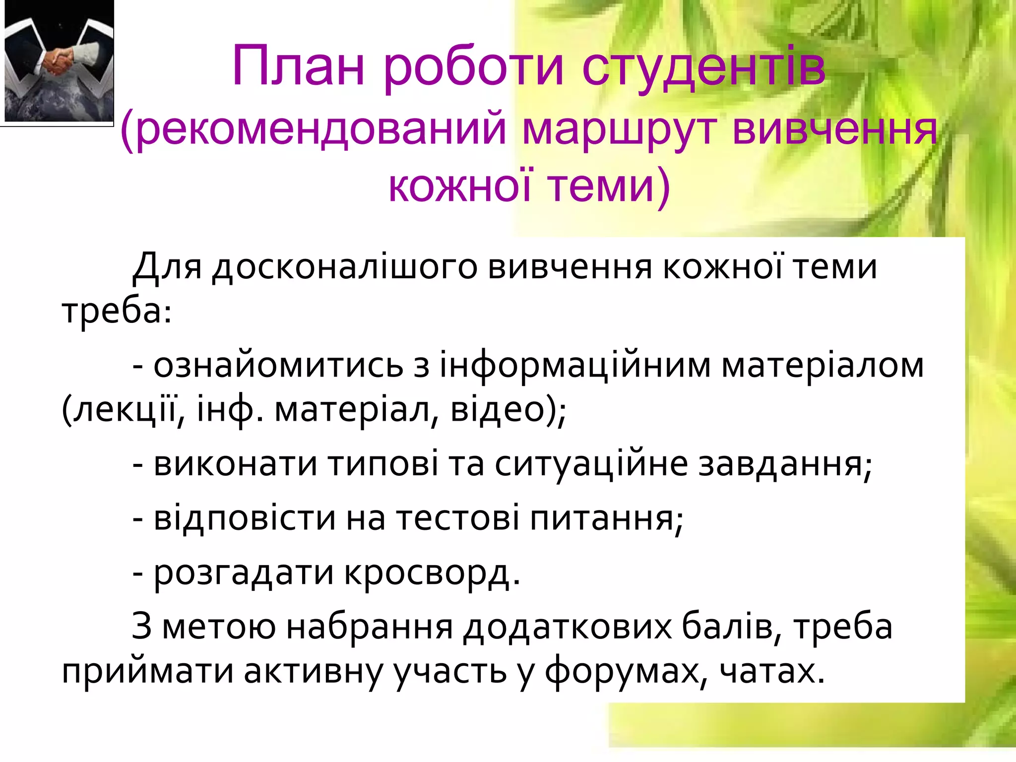 9
План роботи студентів
(рекомендований маршрут вивчення
кожної теми)
Для досконалішого вивчення кожної теми
треба:
- ознайомитись з інформаційним матеріалом
(лекції, інф. матеріал, відео);
- виконати типові та ситуаційне завдання;
- відповісти на тестові питання;
- розгадати кросворд.
З метою набрання додаткових балів, треба
приймати активну участь у форумах, чатах.
 