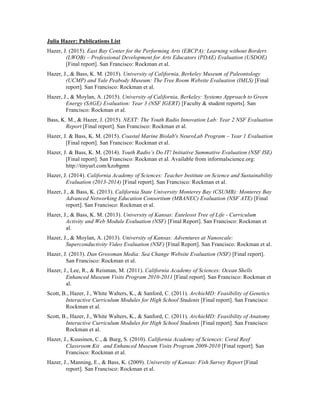 Julia Hazer: Publications List
Hazer, J. (2015). East Bay Center for the Performing Arts (EBCPA): Learning without Borders
(LWOB) – Professional Development for Arts Educators (PDAE) Evaluation (USDOE)
[Final report]. San Francisco: Rockman et al.
Hazer, J., & Bass, K. M. (2015). University of California, Berkeley Museum of Paleontology
(UCMP) and Yale Peabody Museum: The Tree Room Website Evaluation (IMLS) [Final
report]. San Francisco: Rockman et al.
Hazer, J., & Moylan, A. (2015). University of California, Berkeley: Systems Approach to Green
Energy (SAGE) Evaluation: Year 3 (NSF IGERT) [Faculty & student reports]. San
Francisco: Rockman et al.
Bass, K. M., & Hazer, J. (2015). NEXT: The Youth Radio Innovation Lab: Year 2 NSF Evaluation
Report [Final report]. San Francisco: Rockman et al.
Hazer, J. & Bass, K. M. (2015). Coastal Marine Biolab's NeuroLab Program – Year 1 Evaluation
[Final report]. San Francisco: Rockman et al.
Hazer, J. & Bass, K. M. (2014). Youth Radio’s Do IT! Initiative Summative Evaluation (NSF ISE)
[Final report]. San Francisco: Rockman et al. Available from informalscience.org:
http://tinyurl.com/kzobgmn
Hazer, J. (2014). California Academy of Sciences: Teacher Institute on Science and Sustainability
Evaluation (2013-2014) [Final report]. San Francisco: Rockman et al.
Hazer, J., & Bass, K. (2013). California State University Monterey Bay (CSUMB): Monterey Bay
Advanced Networking Education Consortium (MBANEC) Evaluation (NSF ATE) [Final
report]. San Francisco: Rockman et al.
Hazer, J., & Bass, K. M. (2013). University of Kansas: Euteleost Tree of Life - Curriculum
Activity and Web Module Evaluation (NSF) [Final Report]. San Francisco: Rockman et
al.
Hazer, J., & Moylan, A. (2013). University of Kansas: Adventures at Nanoscale:
Superconductivity Video Evaluation (NSF) [Final Report]. San Francisco: Rockman et al.
Hazer, J. (2013). Dan Grossman Media: Sea Change Website Evaluation (NSF) [Final report].
San Francisco: Rockman et al.
Hazer, J., Lee, R., & Reisman, M. (2011). California Academy of Sciences: Ocean Shells
Enhanced Museum Visits Program 2010-2011 [Final report]. San Francisco: Rockman et
al.
Scott, B., Hazer, J., White Walters, K., & Sanford, C. (2011). ArchieMD: Feasibility of Genetics
Interactive Curriculum Modules for High School Students [Final report]. San Francisco:
Rockman et al.
Scott, B., Hazer, J., White Walters, K., & Sanford, C. (2011). ArchieMD: Feasibility of Anatomy
Interactive Curriculum Modules for High School Students [Final report]. San Francisco:
Rockman et al.
Hazer, J., Kuusinen, C., & Burg, S. (2010). California Academy of Sciences: Coral Reef
Classroom Kit and Enhanced Museum Visits Program 2009-2010 [Final report]. San
Francisco: Rockman et al.
Hazer, J., Manning, E., & Bass, K. (2009). University of Kansas: Fish Survey Report [Final
report]. San Francisco: Rockman et al.
 