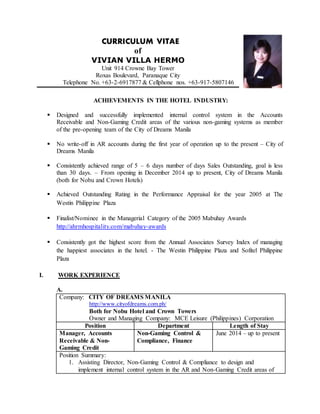CURRICULUM VITAE
of
VIVIAN VILLA HERMO
Unit 914 Crowne Bay Tower
Roxas Boulevard, Paranaque City
Telephone No. +63-2-6917877 & Cellphone nos. +63-917-5807146
ACHIEVEMENTS IN THE HOTEL INDUSTRY:
 Designed and successfully implemented internal control system in the Accounts
Receivable and Non-Gaming Credit areas of the various non-gaming systems as member
of the pre-opening team of the City of Dreams Manila
 No write-off in AR accounts during the first year of operation up to the present – City of
Dreams Manila
 Consistently achieved range of 5 – 6 days number of days Sales Outstanding, goal is less
than 30 days. – From opening in December 2014 up to present, City of Dreams Manila
(both for Nobu and Crown Hotels)
 Achieved Outstanding Rating in the Performance Appraisal for the year 2005 at The
Westin Philippine Plaza
 Finalist/Nominee in the Managerial Category of the 2005 Mabuhay Awards
http://ahrmhospitality.com/mabuhay-awards
 Consistently got the highest score from the Annual Associates Survey Index of managing
the happiest associates in the hotel. - The Westin Philippine Plaza and Sofitel Philippine
Plaza
I. WORK EXPERIENCE
A.
Company: CITY OF DREAMS MANILA
http://www.cityofdreams.com.ph/
Both for Nobu Hotel and Crown Towers
Owner and Managing Company: MCE Leisure (Philippines) Corporation
Position Department Length of Stay
Manager, Accounts
Receivable & Non-
Gaming Credit
Non-Gaming Control &
Compliance, Finance
June 2014 – up to present
Position Summary:
1. Assisting Director, Non-Gaming Control & Compliance to design and
implement internal control system in the AR and Non-Gaming Credit areas of
 