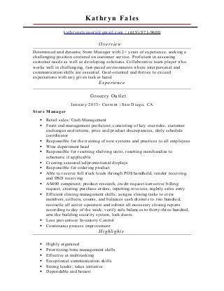 Kathryn Fales
kathryneleanora@gmail.com | (619) 971-9600
Overview
Determined and dynamic Store Manager with 2+ years of experience, seeking a
challenging position centered on customer service. Proficient in assessing
customer needs as well as developing solutions. Collaborative team player who
works well in challenging, fast-paced environments where interpersonal and
communication skills are essential. Goal-oriented and thrives to exceed
expectations with any given task at hand.
Experience
Grocery Outlet
January 2013- Current | San Diego, CA
Store Manager
 Retail sales/ Cash Management
 Front end management proficient; consisting of key overrides, customer
exchanges and returns, price and product discrepancies, daily schedule
coordinator
 Responsible for the training of new systems and practices to all employees
 Wine department head
 Responsible for resetting shelving units, resetting merchandise to
schematic if applicable
 Creating seasonal/ad/promotional displays
 Responsible for ordering product
 Able to receive full truck loads through POS handheld, vendor receiving,
and DSD receiving.
 AS400 competent; product research, credit request/corrective billing
request, creating purchase orders, inputting invoices, nightly sales entry
 Efficient closing management skills; assigns closing tasks to crew
members, collects, counts, and balances cash drawers to two hundred,
reconcile all active operators and submit all necessary closing reports
according to day of the week, verify safe balances to thirty-three hundred,
arm the building security system, lock doors.
 Loss prevention/ Inventory Control
 Continuous process improvement
Highlights
 Highly organized
 Prioritizing/time management skills
 Effective at multitasking
 Exceptional communication skills
 Strong leader; takes initiative
 Dependable and honest
 