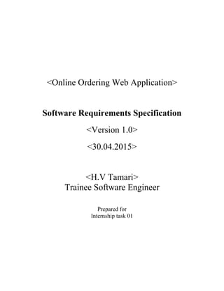 <Online Ordering Web Application>
Software Requirements Specification
<Version 1.0>
<30.04.2015>
<H.V Tamari>
Trainee Software Engineer
Prepared for
Internship task 01
 