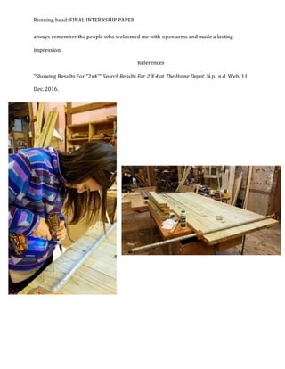 Running head: FINAL INTERNSHIP PAPER
always remember the people who welcomed me with open arms and made a lasting
impression.
References
"Showing Results For "2x4"" Search Results For 2 X 4 at The Home Depot. N.p., n.d. Web. 11
Dec. 2016.
 