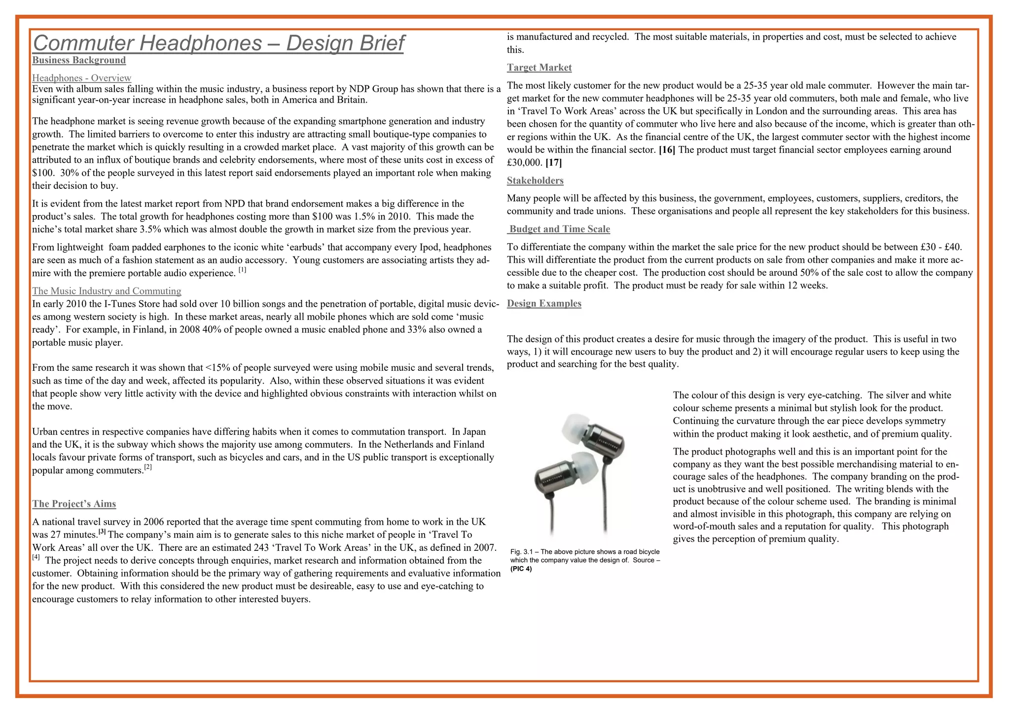 Commuter Headphones – Design Brief
Business Background
Headphones - Overview
Even with album sales falling within the music industry, a business report by NDP Group has shown that there is a
significant year-on-year increase in headphone sales, both in America and Britain.
The headphone market is seeing revenue growth because of the expanding smartphone generation and industry
growth. The limited barriers to overcome to enter this industry are attracting small boutique-type companies to
penetrate the market which is quickly resulting in a crowded market place. A vast majority of this growth can be
attributed to an influx of boutique brands and celebrity endorsements, where most of these units cost in excess of
$100. 30% of the people surveyed in this latest report said endorsements played an important role when making
their decision to buy.
It is evident from the latest market report from NPD that brand endorsement makes a big difference in the
product’s sales. The total growth for headphones costing more than $100 was 1.5% in 2010. This made the
niche’s total market share 3.5% which was almost double the growth in market size from the previous year.
From lightweight foam padded earphones to the iconic white ‘earbuds’ that accompany every Ipod, headphones
are seen as much of a fashion statement as an audio accessory. Young customers are associating artists they ad-
mire with the premiere portable audio experience. [1]
The Music Industry and Commuting
In early 2010 the I-Tunes Store had sold over 10 billion songs and the penetration of portable, digital music devic-
es among western society is high. In these market areas, nearly all mobile phones which are sold come ‘music
ready’. For example, in Finland, in 2008 40% of people owned a music enabled phone and 33% also owned a
portable music player.
From the same research it was shown that <15% of people surveyed were using mobile music and several trends,
such as time of the day and week, affected its popularity. Also, within these observed situations it was evident
that people show very little activity with the device and highlighted obvious constraints with interaction whilst on
the move.
Urban centres in respective companies have differing habits when it comes to commutation transport. In Japan
and the UK, it is the subway which shows the majority use among commuters. In the Netherlands and Finland
locals favour private forms of transport, such as bicycles and cars, and in the US public transport is exceptionally
popular among commuters.[2]
The Project’s Aims
A national travel survey in 2006 reported that the average time spent commuting from home to work in the UK
was 27 minutes.[3]
The company’s main aim is to generate sales to this niche market of people in ‘Travel To
Work Areas’ all over the UK. There are an estimated 243 ‘Travel To Work Areas’ in the UK, as defined in 2007.
[4]
The project needs to derive concepts through enquiries, market research and information obtained from the
customer. Obtaining information should be the primary way of gathering requirements and evaluative information
for the new product. With this considered the new product must be desireable, easy to use and eye-catching to
encourage customers to relay information to other interested buyers.
is manufactured and recycled. The most suitable materials, in properties and cost, must be selected to achieve
this.
Target Market
The most likely customer for the new product would be a 25-35 year old male commuter. However the main tar-
get market for the new commuter headphones will be 25-35 year old commuters, both male and female, who live
in ‘Travel To Work Areas’ across the UK but specifically in London and the surrounding areas. This area has
been chosen for the quantity of commuter who live here and also because of the income, which is greater than oth-
er regions within the UK. As the financial centre of the UK, the largest commuter sector with the highest income
would be within the financial sector. [16] The product must target financial sector employees earning around
£30,000. [17]
Stakeholders
Many people will be affected by this business, the government, employees, customers, suppliers, creditors, the
community and trade unions. These organisations and people all represent the key stakeholders for this business.
Budget and Time Scale
To differentiate the company within the market the sale price for the new product should be between £30 - £40.
This will differentiate the product from the current products on sale from other companies and make it more ac-
cessible due to the cheaper cost. The production cost should be around 50% of the sale cost to allow the company
to make a suitable profit. The product must be ready for sale within 12 weeks.
Design Examples
The design of this product creates a desire for music through the imagery of the product. This is useful in two
ways, 1) it will encourage new users to buy the product and 2) it will encourage regular users to keep using the
product and searching for the best quality.
Fig. 3.1 – The above picture shows a road bicycle
which the company value the design of. Source –
(PIC 4)
The colour of this design is very eye-catching. The silver and white
colour scheme presents a minimal but stylish look for the product.
Continuing the curvature through the ear piece develops symmetry
within the product making it look aesthetic, and of premium quality.
The product photographs well and this is an important point for the
company as they want the best possible merchandising material to en-
courage sales of the headphones. The company branding on the prod-
uct is unobtrusive and well positioned. The writing blends with the
product because of the colour scheme used. The branding is minimal
and almost invisible in this photograph, this company are relying on
word-of-mouth sales and a reputation for quality. This photograph
gives the perception of premium quality.
 