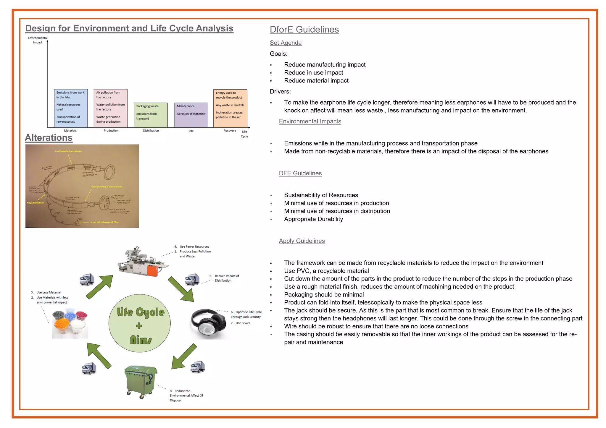 Design for Environment and Life Cycle Analysis
Alterations
DforE Guidelines
Set Agenda
Goals:
 Reduce manufacturing impact
 Reduce in use impact
 Reduce material impact
Drivers:
 To make the earphone life cycle longer, therefore meaning less earphones will have to be produced and the
knock on affect will mean less waste , less manufacturing and impact on the environment.
Environmental Impacts
 Emissions while in the manufacturing process and transportation phase
 Made from non-recyclable materials, therefore there is an impact of the disposal of the earphones
DFE Guidelines
 Sustainability of Resources
 Minimal use of resources in production
 Minimal use of resources in distribution
 Appropriate Durability
Apply Guidelines
 The framework can be made from recyclable materials to reduce the impact on the environment
 Use PVC, a recyclable material
 Cut down the amount of the parts in the product to reduce the number of the steps in the production phase
 Use a rough material finish, reduces the amount of machining needed on the product
 Packaging should be minimal
 Product can fold into itself, telescopically to make the physical space less
 The jack should be secure. As this is the part that is most common to break. Ensure that the life of the jack
stays strong then the headphones will last longer. This could be done through the screw in the connecting part
 Wire should be robust to ensure that there are no loose connections
 The casing should be easily removable so that the inner workings of the product can be assessed for the re-
pair and maintenance
 