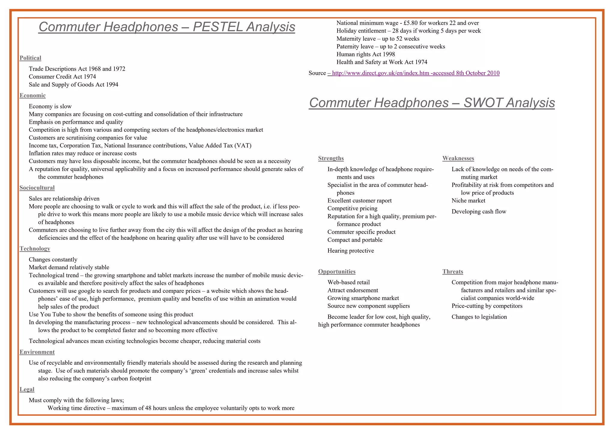 Commuter Headphones – PESTEL Analysis
Political
Trade Descriptions Act 1968 and 1972
Consumer Credit Act 1974
Sale and Supply of Goods Act 1994
Economic
Economy is slow
Many companies are focusing on cost-cutting and consolidation of their infrastructure
Emphasis on performance and quality
Competition is high from various and competing sectors of the headphones/electronics market
Customers are scrutinising companies for value
Income tax, Corporation Tax, National Insurance contributions, Value Added Tax (VAT)
Inflation rates may reduce or increase costs
Customers may have less disposable income, but the commuter headphones should be seen as a necessity
A reputation for quality, universal applicability and a focus on increased performance should generate sales of
the commuter headphones
Sociocultural
Sales are relationship driven
More people are choosing to walk or cycle to work and this will affect the sale of the product, i.e. if less peo-
ple drive to work this means more people are likely to use a mobile music device which will increase sales
of headphones
Commuters are choosing to live further away from the city this will affect the design of the product as hearing
deficiencies and the effect of the headphone on hearing quality after use will have to be considered
Technology
Changes constantly
Market demand relatively stable
Technological trend – the growing smartphone and tablet markets increase the number of mobile music devic-
es available and therefore positively affect the sales of headphones
Customers will use google to search for products and compare prices – a website which shows the head-
phones’ ease of use, high performance, premium quality and benefits of use within an animation would
help sales of the product
Use You Tube to show the benefits of someone using this product
In developing the manufacturing process – new technological advancements should be considered. This al-
lows the product to be completed faster and so becoming more effective
Technological advances mean existing technologies become cheaper, reducing material costs
Environment
Use of recyclable and environmentally friendly materials should be assessed during the research and planning
stage. Use of such materials should promote the company’s ‘green’ credentials and increase sales whilst
also reducing the company’s carbon footprint
Legal
Must comply with the following laws;
Working time directive – maximum of 48 hours unless the employee voluntarily opts to work more
National minimum wage - £5.80 for workers 22 and over
Holiday entitlement – 28 days if working 5 days per week
Maternity leave – up to 52 weeks
Paternity leave – up to 2 consecutive weeks
Human rights Act 1998
Health and Safety at Work Act 1974
Source – http://www.direct.gov.uk/en/index.htm -accessed 8th October 2010
Commuter Headphones – SWOT Analysis
Strengths
In-depth knowledge of headphone require-
ments and uses
Specialist in the area of commuter head-
phones
Excellent customer raport
Competitive pricing
Reputation for a high quality, premium per-
formance product
Commuter specific product
Compact and portable
Hearing protective
Weaknesses
Lack of knowledge on needs of the com-
muting market
Profitability at risk from competitors and
low price of products
Niche market
Developing cash flow
Opportunities
Web-based retail
Attract endorsement
Growing smartphone market
Source new component suppliers
Become leader for low cost, high quality,
high performance commuter headphones
Threats
Competition from major headphone manu-
facturers and retailers and similar spe-
cialist companies world-wide
Price-cutting by competitors
Changes to legislation
 