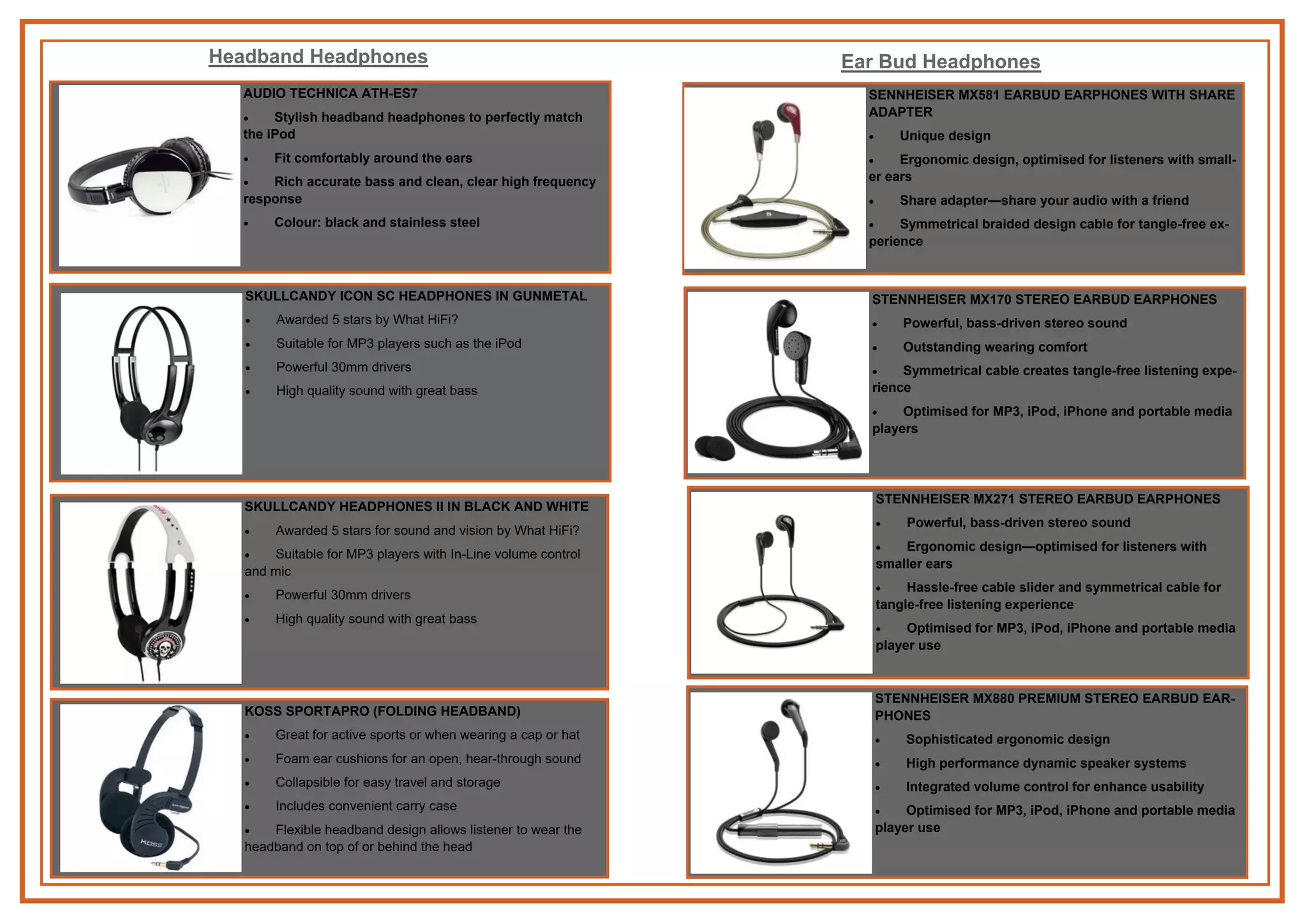 AUDIO TECHNICA ATH-ES7
 Stylish headband headphones to perfectly match
the iPod
 Fit comfortably around the ears
 Rich accurate bass and clean, clear high frequency
response
 Colour: black and stainless steel
Headband Headphones
SKULLCANDY ICON SC HEADPHONES IN GUNMETAL
 Awarded 5 stars by What HiFi?
 Suitable for MP3 players such as the iPod
 Powerful 30mm drivers
 High quality sound with great bass
SKULLCANDY HEADPHONES II IN BLACK AND WHITE
 Awarded 5 stars for sound and vision by What HiFi?
 Suitable for MP3 players with In-Line volume control
and mic
 Powerful 30mm drivers
 High quality sound with great bass
KOSS SPORTAPRO (FOLDING HEADBAND)
 Great for active sports or when wearing a cap or hat
 Foam ear cushions for an open, hear-through sound
 Collapsible for easy travel and storage
 Includes convenient carry case
 Flexible headband design allows listener to wear the
headband on top of or behind the head
Ear Bud Headphones
SENNHEISER MX581 EARBUD EARPHONES WITH SHARE
ADAPTER
 Unique design
 Ergonomic design, optimised for listeners with small-
er ears
 Share adapter—share your audio with a friend
 Symmetrical braided design cable for tangle-free ex-
perience
STENNHEISER MX170 STEREO EARBUD EARPHONES
 Powerful, bass-driven stereo sound
 Outstanding wearing comfort
 Symmetrical cable creates tangle-free listening expe-
rience
 Optimised for MP3, iPod, iPhone and portable media
players
STENNHEISER MX271 STEREO EARBUD EARPHONES
 Powerful, bass-driven stereo sound
 Ergonomic design—optimised for listeners with
smaller ears
 Hassle-free cable slider and symmetrical cable for
tangle-free listening experience
 Optimised for MP3, iPod, iPhone and portable media
player use
STENNHEISER MX880 PREMIUM STEREO EARBUD EAR-
PHONES
 Sophisticated ergonomic design
 High performance dynamic speaker systems
 Integrated volume control for enhance usability
 Optimised for MP3, iPod, iPhone and portable media
player use
 