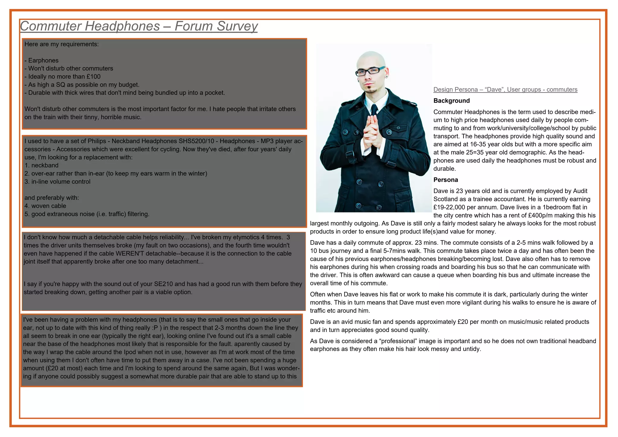 Commuter Headphones – Forum Survey
Design Persona – “Dave”, User groups - commuters
Background
Commuter Headphones is the term used to describe medi-
um to high price headphones used daily by people com-
muting to and from work/university/college/school by public
transport. The headphones provide high quality sound and
are aimed at 16-35 year olds but with a more specific aim
at the male 25=35 year old demographic. As the head-
phones are used daily the headphones must be robust and
durable.
Persona
Dave is 23 years old and is currently employed by Audit
Scotland as a trainee accountant. He is currently earning
£19-22,000 per annum. Dave lives in a 1bedroom flat in
the city centre which has a rent of £400p/m making this his
largest monthly outgoing. As Dave is still only a fairly modest salary he always looks for the most robust
products in order to ensure long product life(s)and value for money.
Dave has a daily commute of approx. 23 mins. The commute consists of a 2-5 mins walk followed by a
10 bus journey and a final 5-7mins walk. This commute takes place twice a day and has often been the
cause of his previous earphones/headphones breaking/becoming lost. Dave also often has to remove
his earphones during his when crossing roads and boarding his bus so that he can communicate with
the driver. This is often awkward can cause a queue when boarding his bus and ultimate increase the
overall time of his commute.
Often when Dave leaves his flat or work to make his commute it is dark, particularly during the winter
months. This in turn means that Dave must even more vigilant during his walks to ensure he is aware of
traffic etc around him.
Dave is an avid music fan and spends approximately £20 per month on music/music related products
and in turn appreciates good sound quality.
As Dave is considered a “professional” image is important and so he does not own traditional headband
earphones as they often make his hair look messy and untidy.
Here are my requirements:
- Earphones
- Won't disturb other commuters
- Ideally no more than £100
- As high a SQ as possible on my budget.
- Durable with thick wires that don't mind being bundled up into a pocket.
Won't disturb other commuters is the most important factor for me. I hate people that irritate others
on the train with their tinny, horrible music.
I used to have a set of Philips - Neckband Headphones SHS5200/10 - Headphones - MP3 player ac-
cessories - Accessories which were excellent for cycling. Now they've died, after four years' daily
use, I'm looking for a replacement with:
1. neckband
2. over-ear rather than in-ear (to keep my ears warm in the winter)
3. in-line volume control
and preferably with:
4. woven cable
5. good extraneous noise (i.e. traffic) filtering.
I don't know how much a detachable cable helps reliability... I've broken my etymotics 4 times. 3
times the driver units themselves broke (my fault on two occasions), and the fourth time wouldn't
even have happened if the cable WEREN'T detachable--because it is the connection to the cable
joint itself that apparently broke after one too many detachment...
I say if you're happy with the sound out of your SE210 and has had a good run with them before they
started breaking down, getting another pair is a viable option.
I've been having a problem with my headphones (that is to say the small ones that go inside your
ear, not up to date with this kind of thing really :P ) in the respect that 2-3 months down the line they
all seem to break in one ear (typically the right ear), looking online I've found out it's a small cable
near the base of the headphones most likely that is responsible for the fault. aparently caused by
the way I wrap the cable around the Ipod when not in use, however as I'm at work most of the time
when using them I don't often have time to put them away in a case. I've not been spending a huge
amount (£20 at most) each time and I'm looking to spend around the same again, But I was wonder-
ing if anyone could possibly suggest a somewhat more durable pair that are able to stand up to this
 