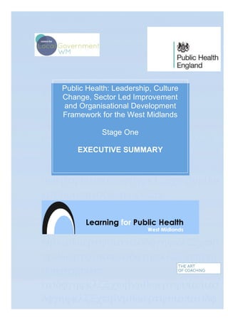 θωερτψυιοπασδφγηϕκλζξχϖβνµωε
ρτψυιοπασδφγηϕκ
λζξχϖβνµθωερτψυιοπασδφγηϕκλζ
ξχϖβνµθωερτψυιοπασδφγηϕκλζξχ
ϖβνµθωερτψυιοπασδφγηϕκλζξχϖβ
νµθωερτψυιοπασδφγηϕκλζξερτψυι
οπασδφγηϕκτψυιοπασδφγηϕκλζξχ
ϖβνµθωερτψυιοπασδφγηϕκλζξχϖβ
νµθωερτψυιοπασδφγηϕκλζξχϖβνµ
θωερτψυιοπασδφγηϕκλζξχϖβνµθω
ερτψυιοπασδφγηϕκλζξχ
ϖβνµθωερτψυιοπασδφγηϕκλζξχϖβ
νµθωερτψυιοπασδφγηϕκλζξχϖβνµ
θωερτψυιοπ
ασδφγηϕκλζξχϖβνµθωερτψυιοπασ
δφγηϕκλζξχϖβνµθωερτψυιοπασδφ
γηϕκλζξχϖβνµρτψυιοπασδφγηϕκλ
	
  
Public Health: Leadership, Culture
Change, Sector Led Improvement
and Organisational Development
Framework for the West Midlands
Stage One
EXECUTIVE SUMMARY
 