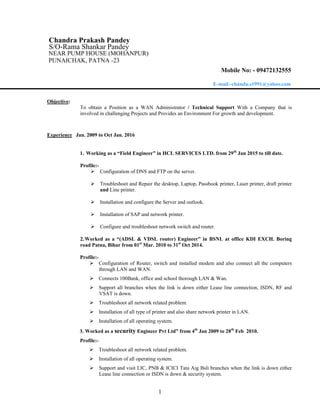 1
Chandra Prakash Pandey
S/O-Rama Shankar Pandey
NEAR PUMP HOUSE (MOHANPUR)
PUNAICHAK, PATNA -23
Mobile No: - 09472132555
E-mail:-chandu.s1991@yahoo.com
Objective:
To obtain a Position as a WAN Administrator / Technical Support With a Company that is
involved in challenging Projects and Provides an Environment For growth and development.
Experience Jan. 2009 to Oct Jan. 2016
1. Working as a “Field Engineer” in HCL SERVICES LTD. from 29th
Jan 2015 to till date.
Profile:-
 Configuration of DNS and FTP on the server.
 Troubleshoot and Repair the desktop, Laptop, Passbook printer, Laser printer, draft printer
and Line printer.
 Installation and configure the Server and outlook.
 Installation of SAP and network printer.
 Configure and troubleshoot network switch and router.
2.Worked as a “(ADSL & VDSL router) Engineer” in BSNL at office KDI EXCH. Boring
road Patna, Bihar from 01st
Mar. 2010 to 31st
Oct 2014.
Profile:-
 Configuration of Router, switch and installed modem and also connect all the computers
through LAN and WAN.
 Connects 100Bank, office and school thorough LAN & Wan.
 Support all branches when the link is down either Lease line connection, ISDN, RF and
VSAT is down.
 Troubleshoot all network related problem.
 Installation of all type of printer and also share network printer in LAN.
 Installation of all operating system.
3. Worked as a security Engineer Pvt Ltd” from 4th
Jan 2009 to 28th
Feb 2010.
Profile:-
 Troubleshoot all network related problem.
 Installation of all operating system.
 Support and visit LIC, PNB & ICICI Tata Aig Bsli branches when the link is down either
Lease line connection or ISDN is down & security system.
 