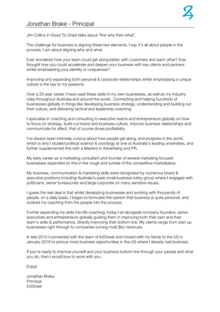 Jonathan Brake - Principal
Jim Collins in Good To Great talks about “first who then what”.
The challenge for business is aligning these two elements. I say it’s all about people in the
process. I am about aligning who and what.
Ever wondered how your team could get along better with customers and each other? Ever
thought how you could accelerate and deepen your business with key clients and partners
whilst emphasising your identity or uniqueness?
Improving and expanding both personal & corporate relationships whilst emphasising a unique
culture is the key to my passions.
Over a 20 year career I have used these skills in my own businesses, as well as my industry
roles throughout Australia and around the world. Connecting and helping hundreds of
businesses globally in things like developing business strategy, understanding and building out
their culture, and delivering tactical and leadership coaching.
I specialise in coaching and consulting to executive teams and entrepreneurs globally on how
to focus on strategy, build out brand and business culture, improve business relationships and
communicate for effect, that of course drives profitability.
I've always been intensely curious about how people get along, and progress in the world
which is why I studied political science & sociology at one of Australia’s leading universities, and
further supplemented this with a Masters in Advertising and PR.
My early career as a marketing consultant and founder of several marketing focused
businesses expanded on this in the rough and tumble of the competitive marketplace.
My business, communication & marketing skills were recognised by numerous board &
executive positions including Australia’s peak small business lobby group where I engaged with
politicians, senior bureaucrats and large corporate on many sensitive issues.
I guess the real deal is that whilst developing businesses and working with thousands of
people, on a daily basis, I began to formulate the opinion that business is quite personal, and
evolved my coaching from the people into the process.
Further expanding my skills into life coaching, today I sit alongside company founders, senior
executives and entrepreneurs globally guiding them in improving both their own and their
team’s skills & performance, directly improving their bottom line. My clients range from start up
businesses right through to companies turning multi $bn revenues.
In late 2015 I connected with the team of In2Great and moved with my family to the US in
January 2016 to persue more business opportunities in the US where I already had business.
If you're ready to improve yoursefl and your business bottom line through your people and what
you do, then I would love to work with you.
Enjoy!
Jonathan Brake
Principal
In2Great
 