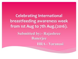 Celebrating International
breastfeeding awareness week
from 1st Aug to 7th Aug.(2016).
Submitted by:- Rajashree
Banerjee
HRA - Varanasi
 