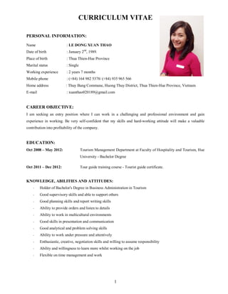 1
CURRICULUM VITAE
PERSONAL INFORMATION:
Name : LE DONG XUAN THAO
Date of birth : January 2nd
, 1989.
Place of birth : Thua Thien-Hue Province
Marital status : Single
Working experience : 2 years 7 months
Mobile phone : (+84) 164 982 5378/ (+84) 935 965 566
Home address : Thuy Bang Commune, Huong Thuy District, Thua Thien-Hue Province, Vietnam
E-mail : xuanthao020189@gmail.com
CAREER OBJECTIVE:
I am seeking an entry position where I can work in a challenging and professional environment and gain
experience in working. Be very self-confident that my skills and hard-working attitude will make a valuable
contribution into profitability of the company.
EDUCATION:
Oct 2008 – May 2012: Tourism Management Department at Faculty of Hospitality and Tourism, Hue
University - Bachelor Degree
Oct 2011 – Dec 2012: Tour guide training course - Tourist guide certificate.
KNOWLEDGE, ABILITIES AND ATTITUDES:
- Holder of Bachelor's Degree in Business Administration in Tourism
- Good supervisory skills and able to support others
- Good planning skills and report writing skills
- Ability to provide orders and listen to details
- Ability to work in multicultural environments
- Good skills in presentation and communication
- Good analytical and problem solving skills
- Ability to work under pressure and attentively
- Enthusiastic, creative, negotiation skills and willing to assume responsibility
- Ability and willingness to learn more whilst working on the job
- Flexible on time management and work
 