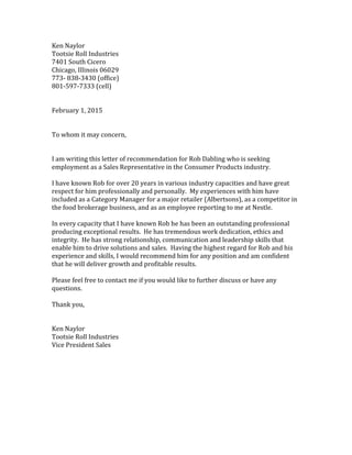 Ken Naylor
Tootsie Roll Industries
7401 South Cicero
Chicago, Illinois 06029
773- 838-3430 (office)
801-597-7333 (cell)
February 1, 2015
To whom it may concern,
I am writing this letter of recommendation for Rob Dabling who is seeking
employment as a Sales Representative in the Consumer Products industry.
I have known Rob for over 20 years in various industry capacities and have great
respect for him professionally and personally. My experiences with him have
included as a Category Manager for a major retailer (Albertsons), as a competitor in
the food brokerage business, and as an employee reporting to me at Nestle.
In every capacity that I have known Rob he has been an outstanding professional
producing exceptional results. He has tremendous work dedication, ethics and
integrity. He has strong relationship, communication and leadership skills that
enable him to drive solutions and sales. Having the highest regard for Rob and his
experience and skills, I would recommend him for any position and am confident
that he will deliver growth and profitable results.
Please feel free to contact me if you would like to further discuss or have any
questions.
Thank you,
Ken Naylor
Tootsie Roll Industries
Vice President Sales
 