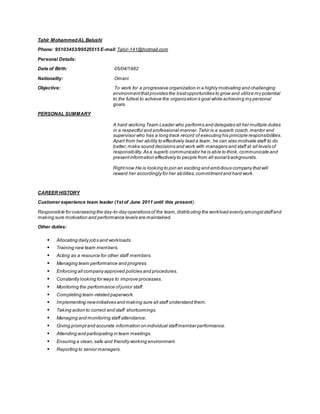 Tahir MohammedAL Balushi
Phone: 95103453/99525515 E-mail: Tahir-141@hotmail.com
Personal Details:
Date of Birth: 05/04/1982
Nationality: Omani
Objective: To work for a progressive organization in a highly motivating and challenging
environmentthatprovides the bestopportunities to grow and utilize my potential
to the fullest to achieve the organization’s goal while achieving my personal
goals.
PERSONAL SUMMARY
A hard working Team Leader who performs and delegates all her multiple duties
in a respectful and professional manner.Tahir is a superb coach,mentor and
supervisor who has a long track record of executing his principle responsibilities.
Apart from her ability to effectively lead a team, he can also motivate staff to do
better,make sound decisions and work with managers and staff at all levels of
responsibility.As a superb communicator he is able to think,communicate and
presentinformation effectively to people from all social backgrounds.
Rightnow He is looking to join an exciting and ambitious company thatwill
reward her accordingly for her abilities,commitmentand hard work.
CAREER HISTORY
Customer experience team leader (1st of June 2011 until this present).
Responsible for overseeing the day-to-day operations of the team,distributing the workload evenly amongststaffand
making sure motivation and performance levels are maintained.
Other duties:
 Allocating daily jobs and workloads.
 Training new team members.
 Acting as a resource for other staff members.
 Managing team performance and progress.
 Enforcing all company approved policies and procedures.
 Constantly looking for ways to improve processes.
 Monitoring the performance ofjunior staff.
 Completing team-related paperwork.
 Implementing newinitiatives and making sure all staff understand them.
 Taking action to correct and staff shortcomings.
 Managing and monitoring staff attendance.
 Giving promptand accurate information on individual staffmember performance.
 Attending and participating in team meetings.
 Ensuring a clean,safe and friendly working environment.
 Reporting to senior managers.
 
