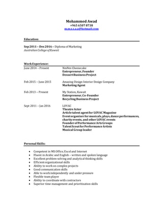 Mohammed Awad
+965 6507 8738
m.m.s.s.a.a@hotmail.com
Education:
Sep2011– Des2016 – Diploma of Marketing
AustralianCollegeofKuwait
WorkExperience:
June 2014 – Present NmNm Cheesecake
Entrepreneur,Founder
DessertBusinessProject
Feb 2015 – June 2015 Amazing Design Interior Design Company
MarketingAgent
Feb 2013 – Present My Station, Kuwait
Entrepreneur,Co-Founder
RecyclingBusinessProject
Sept 2011 – Jan 2016 LOYAC
TheatreActor
Articletalent agentfor LOYAC Magazine
Eventorganizerformusicals,plays,danceperformances,
charityevents, and other LOYAC events
FounderofPerformanceArtsGroups
TalentScoutforPerformanceArtists
Musical Group leader
Personal Skills:
 Competent in MS Office,Exceland Internet
 Fluent in Arabic and English – written and spoken language
 Excellent problem-solving and analytical thinking skills
 Efficientorganizational skills
 Ability to workon complex projects
 Good communication skills
 Able to workindependently and under pressure
 Flexible team player
 Ability to coordinate with contractors
 Superior time management and prioritization skills
 