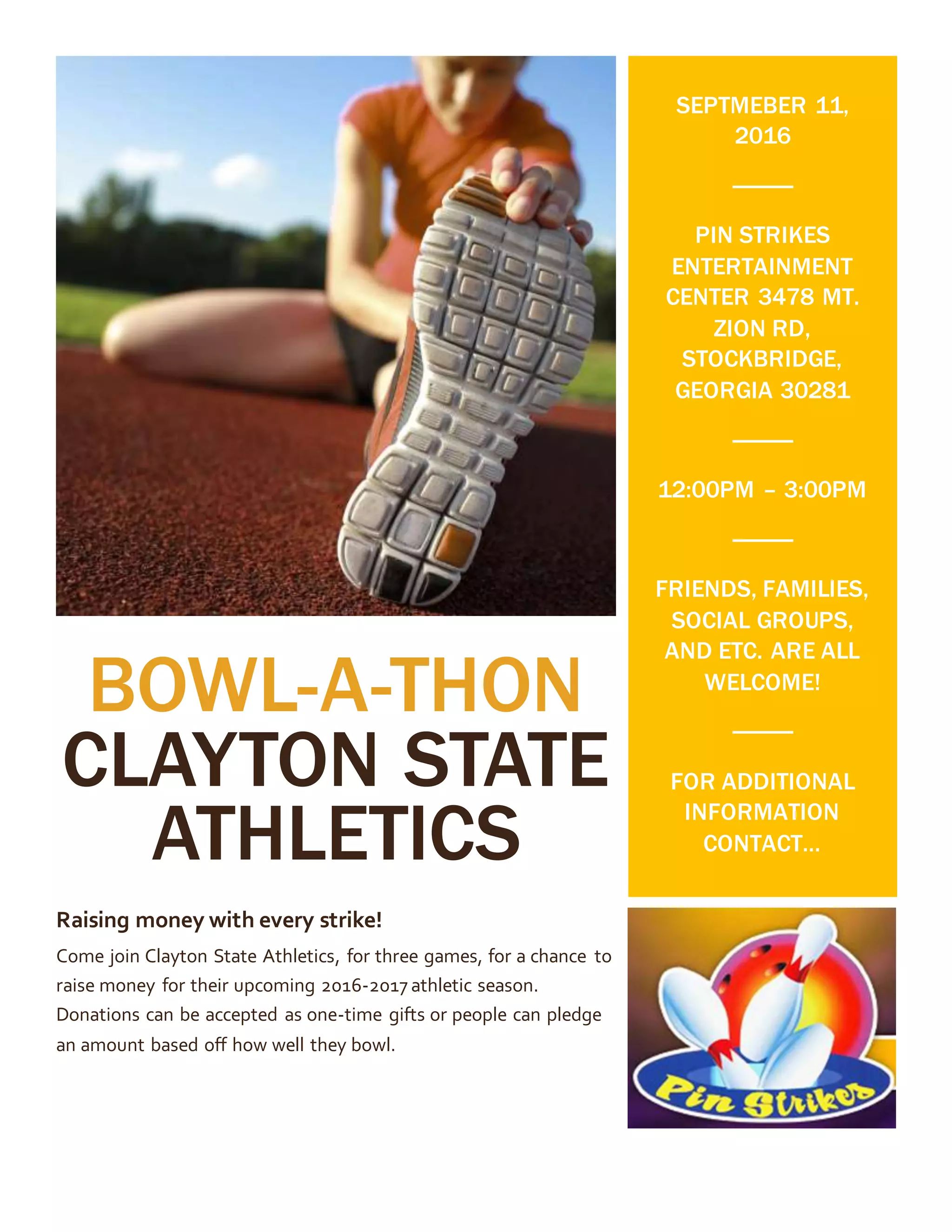 BOWL-A-THON
CLAYTON STATE
ATHLETICS
Raising money with every strike!
Come join Clayton State Athletics, for three games, for a chance to
raise money for their upcoming 2016-2017 athletic season.
Donations can be accepted as one-time gifts or people can pledge
an amount based off how well they bowl.
SEPTMEBER 11,
2016
PIN STRIKES
ENTERTAINMENT
CENTER 3478 MT.
ZION RD,
STOCKBRIDGE,
GEORGIA 30281
12:00PM – 3:00PM
FRIENDS, FAMILIES,
SOCIAL GROUPS,
AND ETC. ARE ALL
WELCOME!
FOR ADDITIONAL
INFORMATION
CONTACT…
