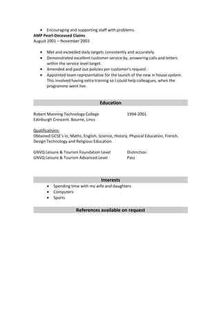 • Encouraging and supporting staff with problems.
AMP Pearl-Deceased Claims
August 2001 – November 2003
• Met and exceeded daily targets consistently and accurately.
• Demonstrated excellent customer service by, answering calls and letters
within the service level target.
• Amended and paid out policies per customer’s request.
• Appointed team representative for the launch of the new in house system.
This involved having extra training so I could help colleagues, when the
programme went live.
Education
Robert Manning Technology College 1994-2001
Edinburgh Crescent. Bourne, Lincs
Qualifications:
Obtained GCSE’s in, Maths, English, Science, History, Physical Education, French,
Design Technology and Religious Education.
GNVQ Leisure & Tourism Foundation Level Distinction
GNVQ Leisure & Tourism Advanced Level Pass
Interests
• Spending time with my wife and daughters
• Computers
• Sports
References available on request
 