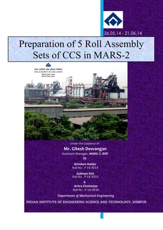 •~~aiiq;~~
STEELAUTHORITY OF INDIA LIMITED
~~~
BHILAI STEEL PLANT
Preparation of 5 Roll Assembly
Sets of CCS in MARS-2
&
26.05.14 - 21.06.14
Under the Guidance of
Arindum Halder
Roll No: - P 14/2214
Aritra Chatterjee
Roll No: - P 14/2216
Subham Shit
Roll No: - P 14/2215
Mr. Gitesh Dewangan
Department of Mechanical Engineering
INDIAN INSTITUTE OF ENGINEERING SCIENCE AND TECHNOLOGY, SHIBPUR
Assistant Manager, MARS-2, BSP
By
Project on :
STEEL AUTHORITY OF INDIA LIMITED
(FORMERLY BENGAL ENGINEERING AND SCIENCE UNIVERSITY, SHIBPUR)
BHILAI STEEL PLANT
 
