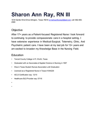 Sharon Ann Ray, RN III
1618 Gentle Wind Drive Arlington, Texas 76018 e-mail:aunthuney2@aol.com cell: 682-465-
2569
Objective
After 17+ years as a Patient-focused Registered Nurse I look forward
to continuing to provide compassionate care in a hospital setting. I
have extensive experience in Medical-Surgical, Telemetry, Clinic, And
Psychiatric patient care. I have been at my last job for 13+ years and
am excited to broaden my Knowledge Base in the Nursing Field.
Education
• Tarrant County College in Ft. Worth, Texas
• Graduated with an Associates of Applied Science in Nursing in 1997
• Was in Texas Student Nurses Association until Graduation
• Lisensed as a Registered Nurse in Texas # 644229
• ACLS Certification exp. 12/15
• Healthcare BLS Provider exp. 07/16
•
•
 